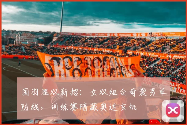 国羽混双新招：女双组合奇袭男单防线，训练赛暗藏奥运玄机