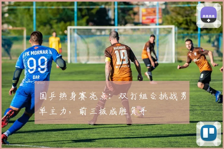 国乒热身赛亮点：双打组合挑战男单主力，前三板成胜负手