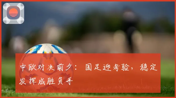 中欧对决前夕：国足迎考验，稳定发挥成胜负手