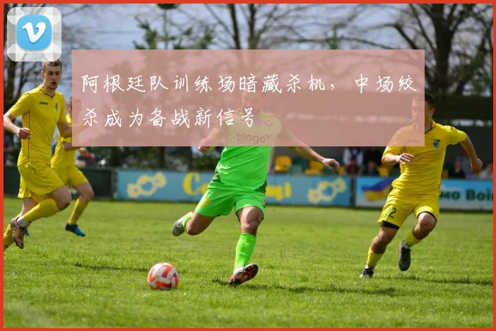 阿根廷队训练场暗藏杀机，中场绞杀成为备战新信号