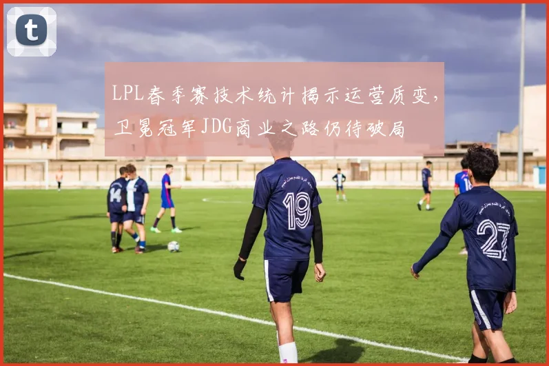 LPL春季赛技术统计揭示运营质变，卫冕冠军JDG商业之路仍待破局