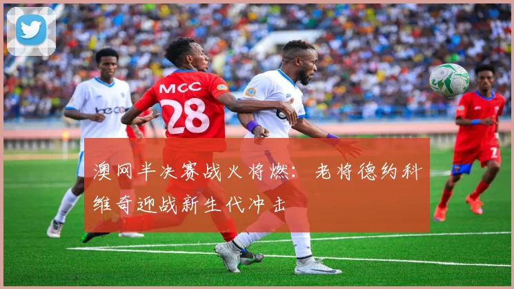 澳网半决赛战火将燃：老将德约科维奇迎战新生代冲击