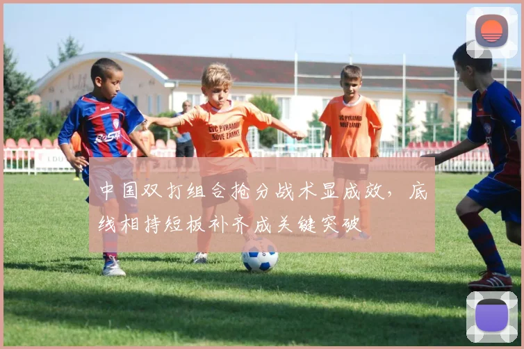 中国双打组合抢分战术显成效，底线相持短板补齐成关键突破