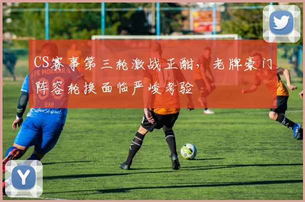 CS赛事第三轮激战正酣，老牌豪门阵容轮换面临严峻考验