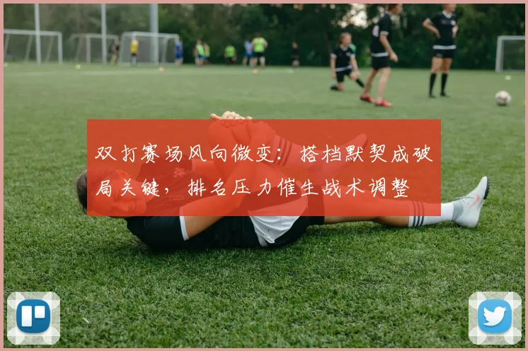 双打赛场风向微变：搭档默契成破局关键，排名压力催生战术调整