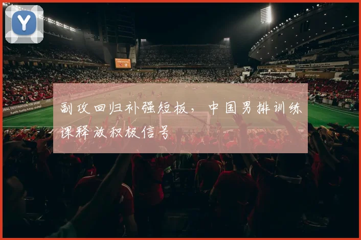 副攻回归补强短板，中国男排训练课释放积极信号