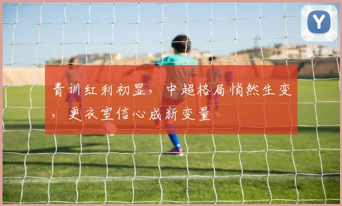 青训红利初显，中超格局悄然生变，更衣室信心成新变量