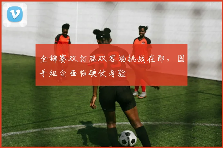 全锦赛双打混双客场挑战在即，国手组合面临硬仗考验