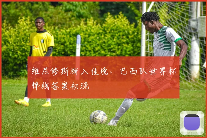 维尼修斯渐入佳境，巴西队世界杯锋线答案初现