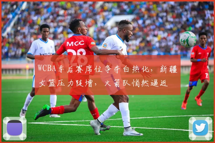 WCBA季后赛席位争夺白热化，新疆女篮压力陡增，火箭队悄然逼近