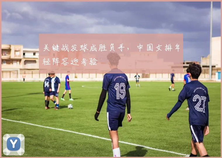 关键战发球成胜负手，中国女排年轻阵容迎考验