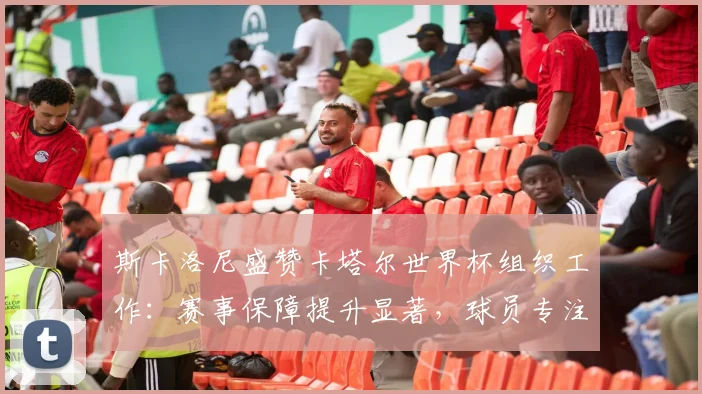 斯卡洛尼盛赞卡塔尔世界杯组织工作：赛事保障提升显著，球员专注度更高