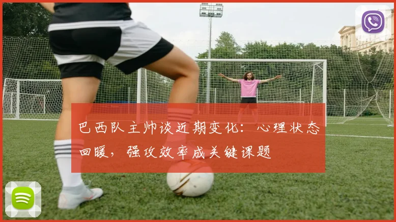 巴西队主帅谈近期变化：心理状态回暖，强攻效率成关键课题