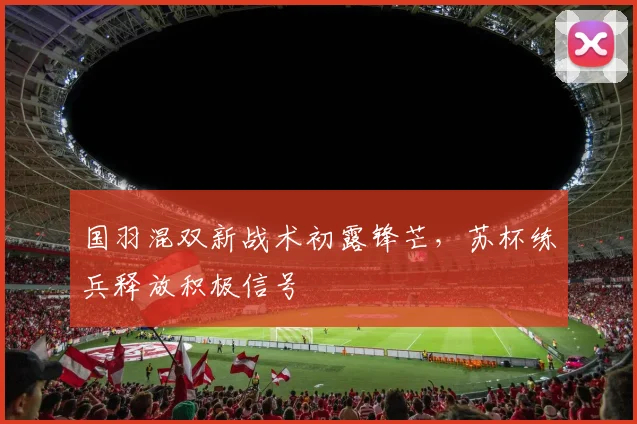 国羽混双新战术初露锋芒，苏杯练兵释放积极信号