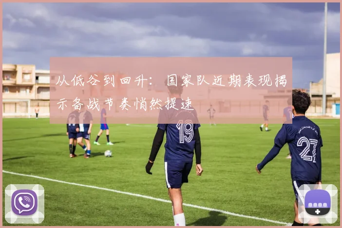 从低谷到回升：国家队近期表现揭示备战节奏悄然提速