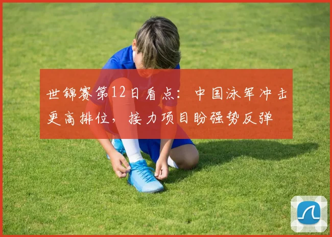 世锦赛第12日看点：中国泳军冲击更高排位，接力项目盼强势反弹