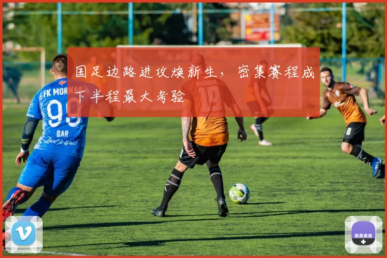 国足边路进攻焕新生，密集赛程成下半程最大考验