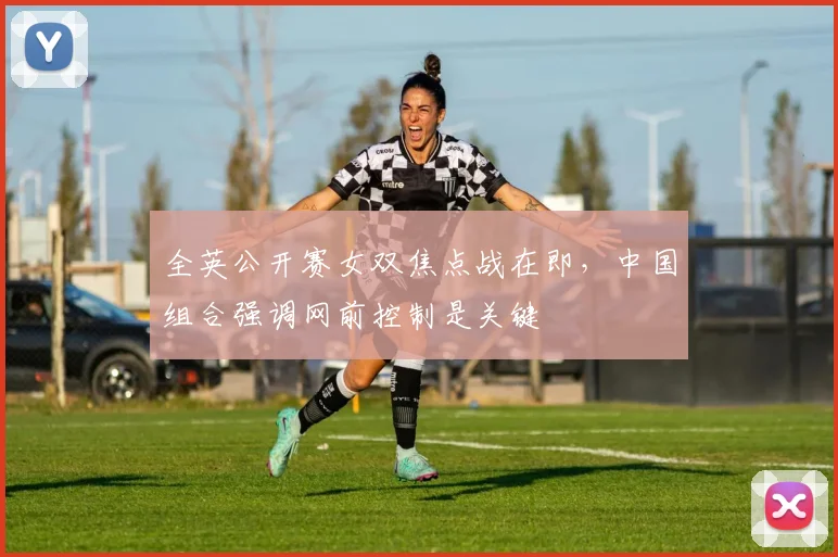全英公开赛女双焦点战在即，中国组合强调网前控制是关键
