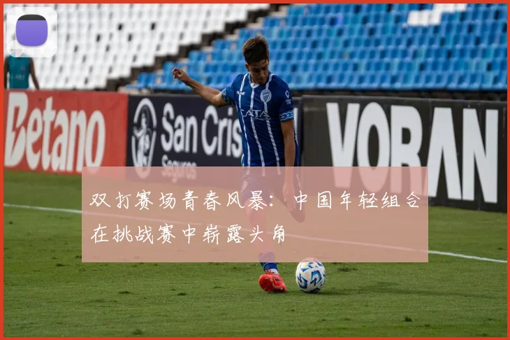 双打赛场青春风暴：中国年轻组合在挑战赛中崭露头角
