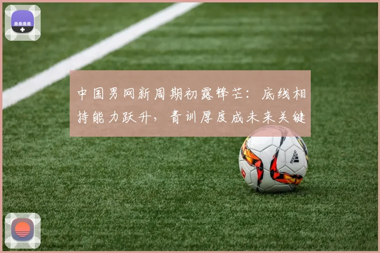 中国男网新周期初露锋芒：底线相持能力跃升，青训厚度成未来关键
