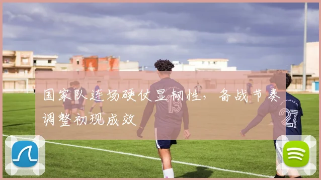 国家队连场硬仗显韧性，备战节奏调整初现成效