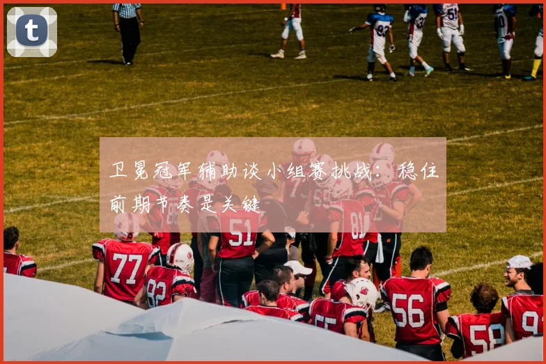 卫冕冠军辅助谈小组赛挑战：稳住前期节奏是关键