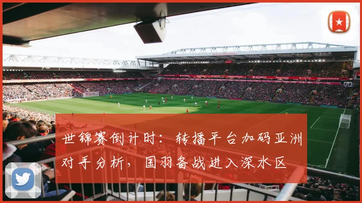 世锦赛倒计时：转播平台加码亚洲对手分析，国羽备战进入深水区