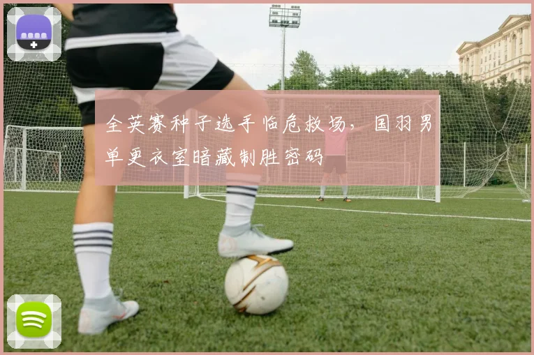 全英赛种子选手临危救场，国羽男单更衣室暗藏制胜密码