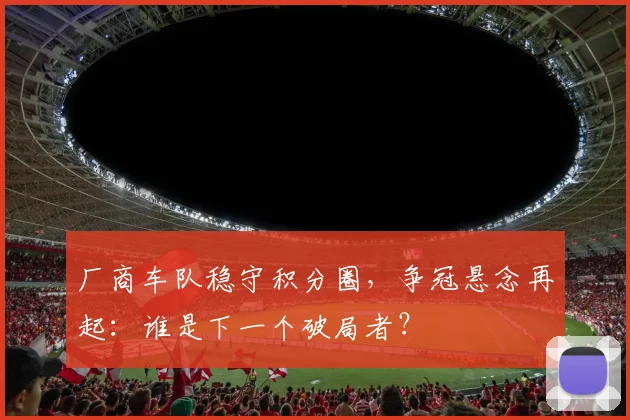 厂商车队稳守积分圈，争冠悬念再起：谁是下一个破局者？