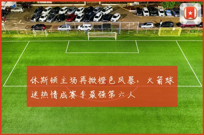 休斯顿主场再掀橙色风暴，火箭球迷热情成赛季最强第六人