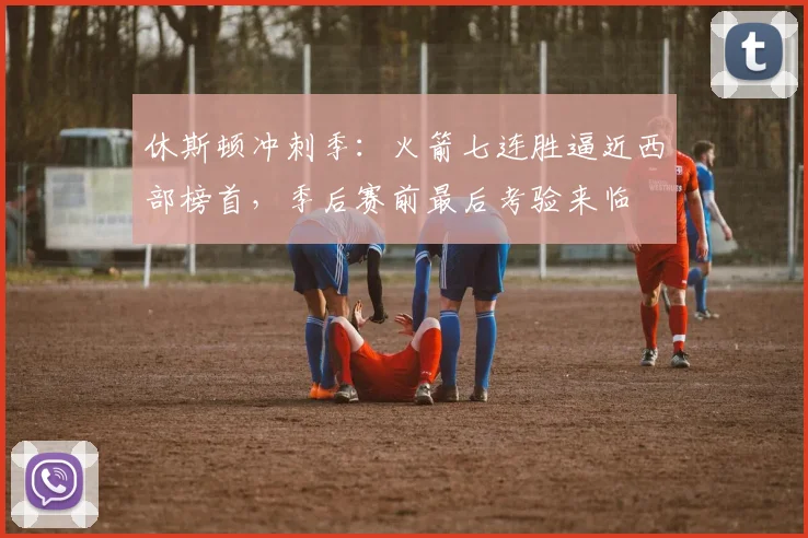 休斯顿冲刺季：火箭七连胜逼近西部榜首，季后赛前最后考验来临