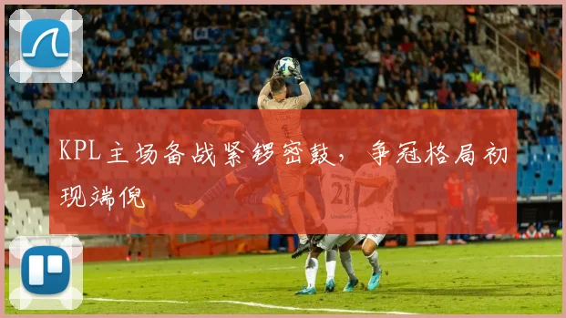 KPL主场备战紧锣密鼓，争冠格局初现端倪