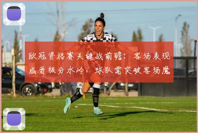 欧冠资格赛关键战前瞻：客场表现成晋级分水岭，球队需突破客场魔咒