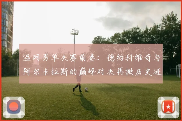 温网男单决赛前奏：德约科维奇与阿尔卡拉斯的巅峰对决再掀历史涟漪