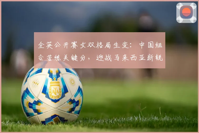 全英公开赛女双格局生变：中国组合苦练关键分，迎战马来西亚新锐冲击