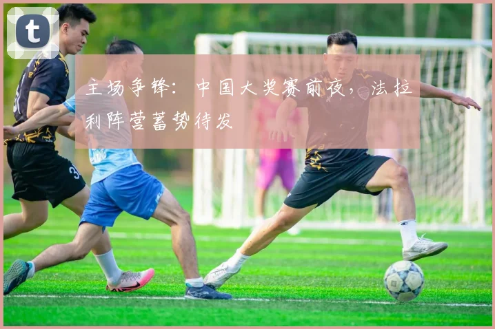 主场争锋：中国大奖赛前夜，法拉利阵营蓄势待发