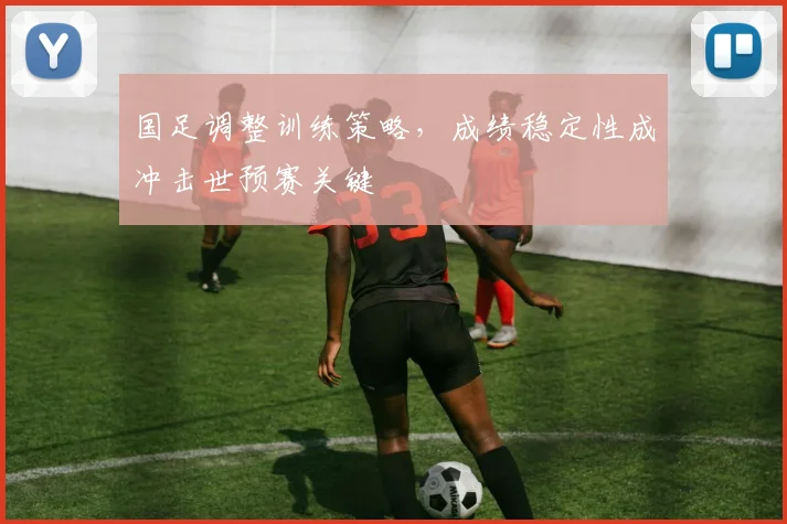 国足调整训练策略，成绩稳定性成冲击世预赛关键