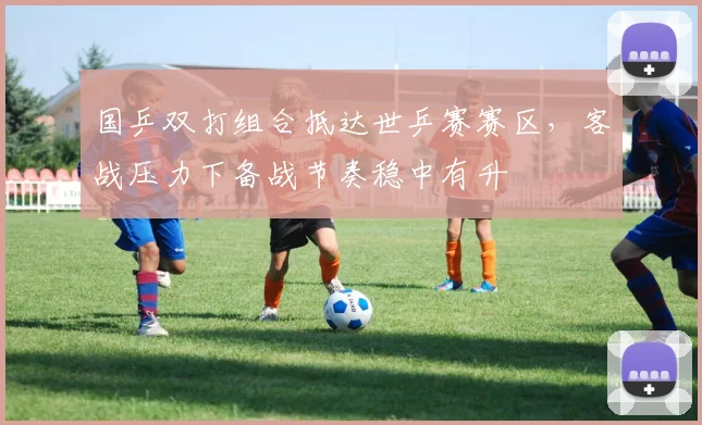 国乒双打组合抵达世乒赛赛区，客战压力下备战节奏稳中有升