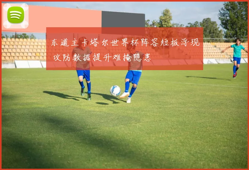东道主卡塔尔世界杯阵容短板浮现 攻防数据提升难掩隐患