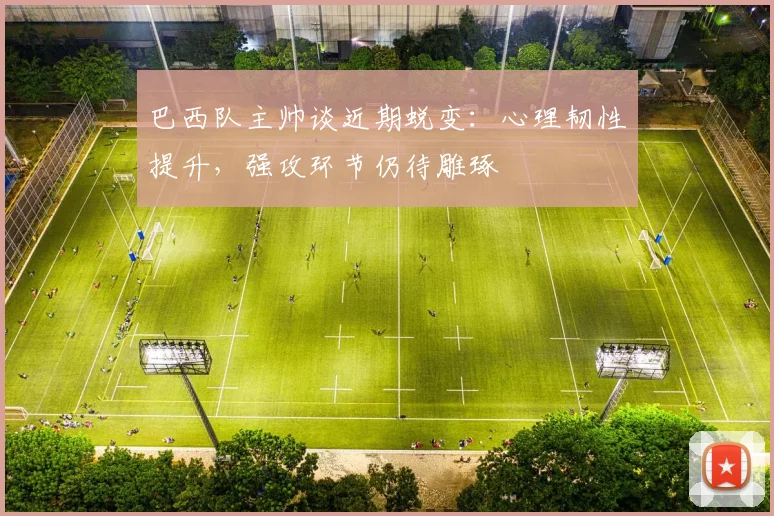 巴西队主帅谈近期蜕变：心理韧性提升，强攻环节仍待雕琢