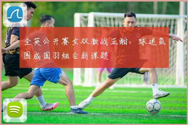 全英公开赛女双激战正酣，球迷氛围成国羽组合新课题