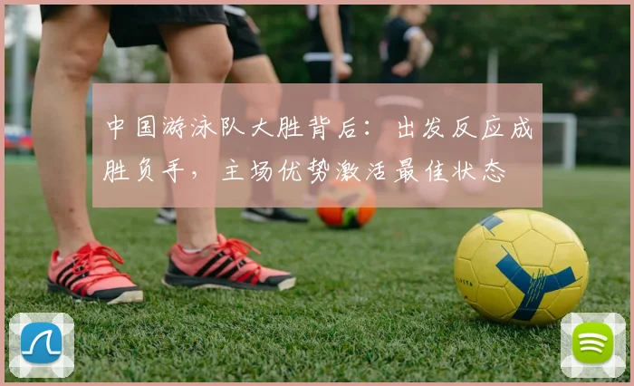 中国游泳队大胜背后：出发反应成胜负手，主场优势激活最佳状态