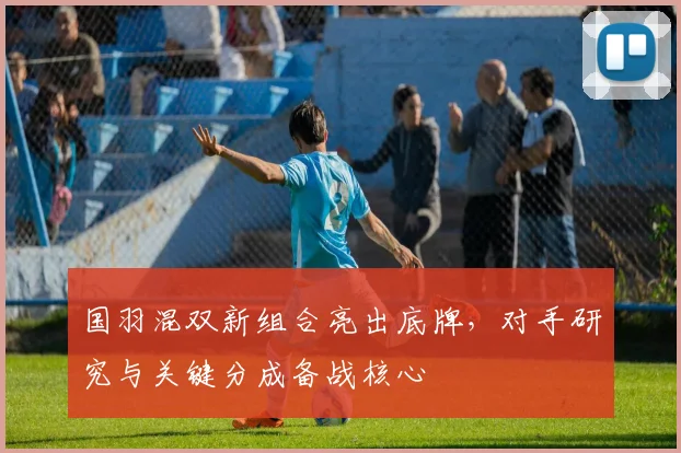国羽混双新组合亮出底牌，对手研究与关键分成备战核心