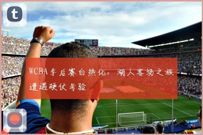 WCBA季后赛白热化，湖人客场之旅遭遇硬仗考验