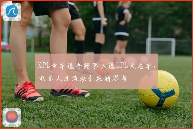 KPL中单选手跨界入选LPL大名单，电竞人才流动引发新思考