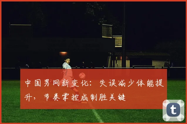 中国男网新变化：失误减少体能提升，节奏掌控成制胜关键
