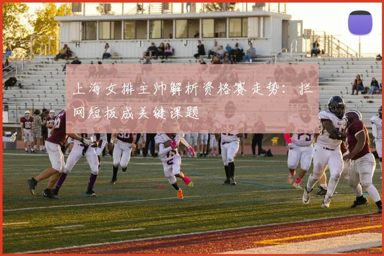 上海女排主帅解析资格赛走势：拦网短板成关键课题