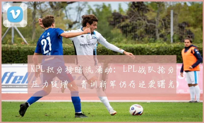 KPL积分榜暗流涌动：LPL战队抢分压力陡增，青训新军仍存逆袭曙光