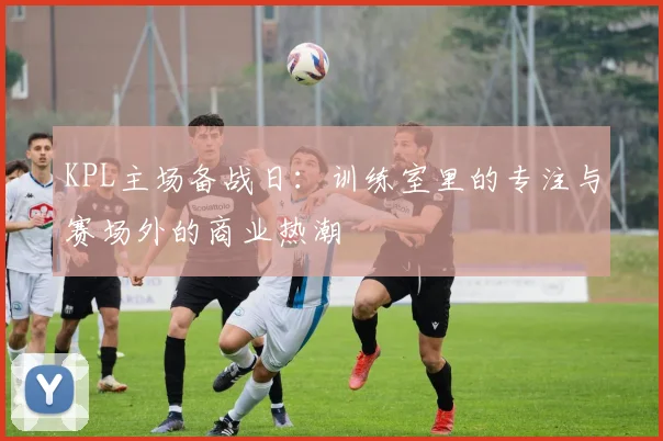KPL主场备战日：训练室里的专注与赛场外的商业热潮